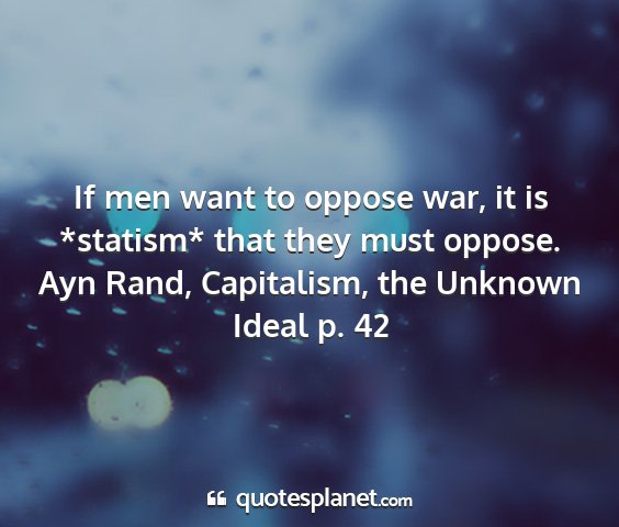 Ayn rand, capitalism, the unknown ideal p. 42 - if men want to oppose war, it is *statism* that...