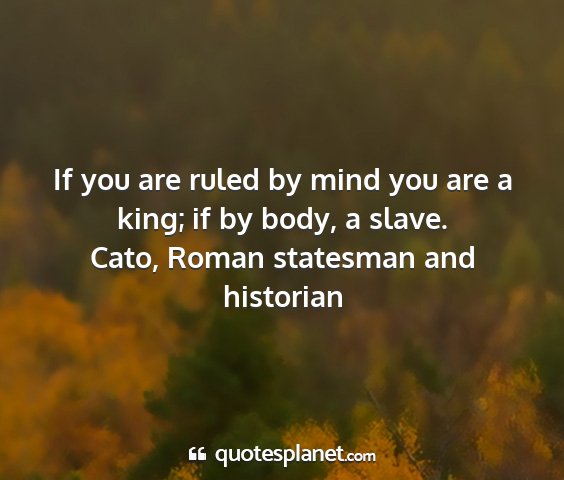 Cato, roman statesman and historian - if you are ruled by mind you are a king; if by...