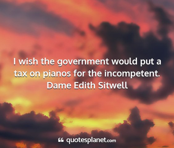Dame edith sitwell - i wish the government would put a tax on pianos...
