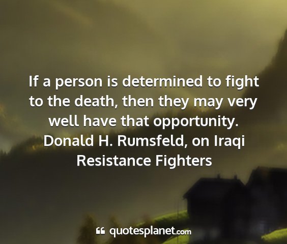 Donald h. rumsfeld, on iraqi resistance fighters - if a person is determined to fight to the death,...