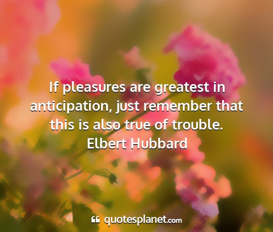 Elbert hubbard - if pleasures are greatest in anticipation, just...