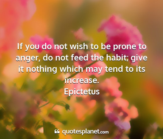 Epictetus - if you do not wish to be prone to anger, do not...
