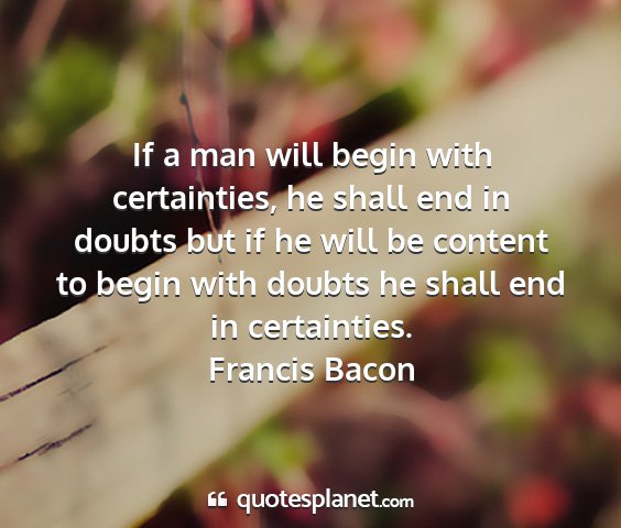 Francis bacon - if a man will begin with certainties, he shall...