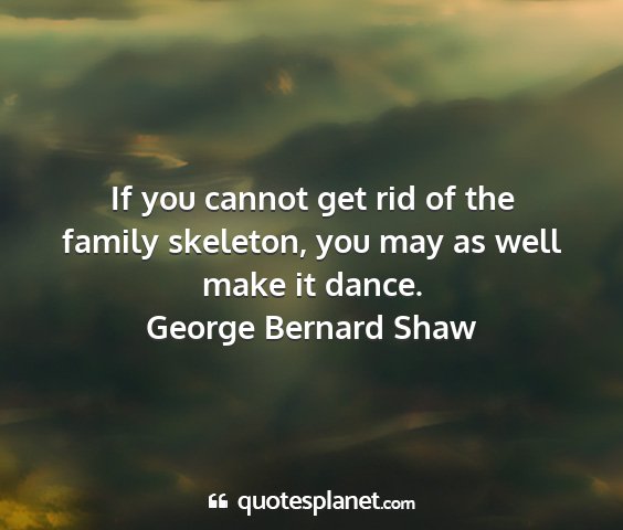 George bernard shaw - if you cannot get rid of the family skeleton, you...