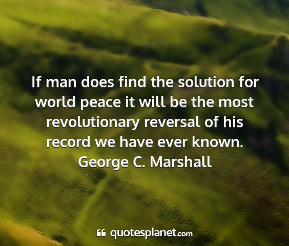 George c. marshall - if man does find the solution for world peace it...