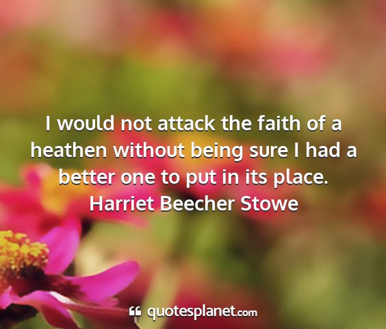 Harriet beecher stowe - i would not attack the faith of a heathen without...