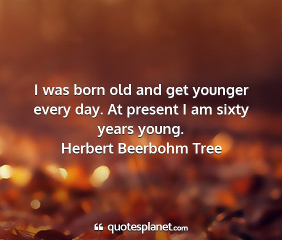 Herbert beerbohm tree - i was born old and get younger every day. at...