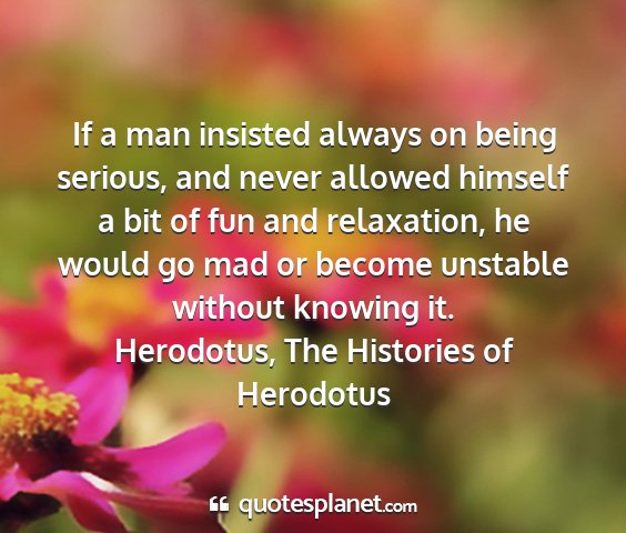 Herodotus, the histories of herodotus - if a man insisted always on being serious, and...