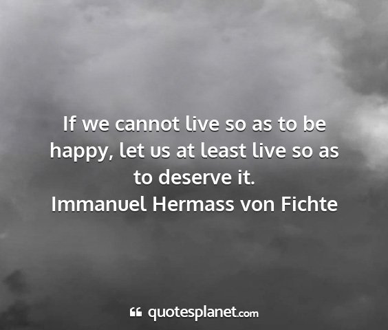 Immanuel hermass von fichte - if we cannot live so as to be happy, let us at...