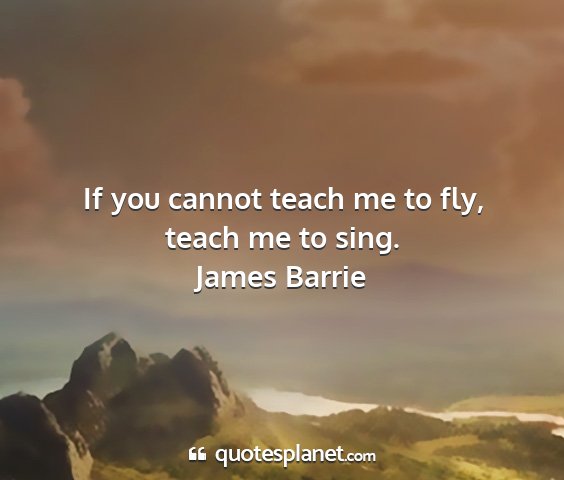 James barrie - if you cannot teach me to fly, teach me to sing....