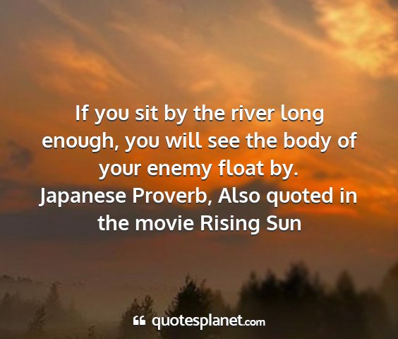 Japanese proverb, also quoted in the movie rising sun - if you sit by the river long enough, you will see...