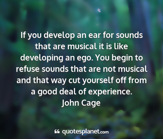John cage - if you develop an ear for sounds that are musical...