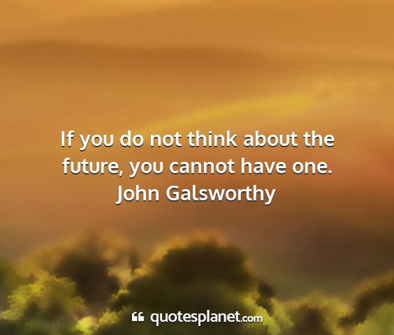 John galsworthy - if you do not think about the future, you cannot...