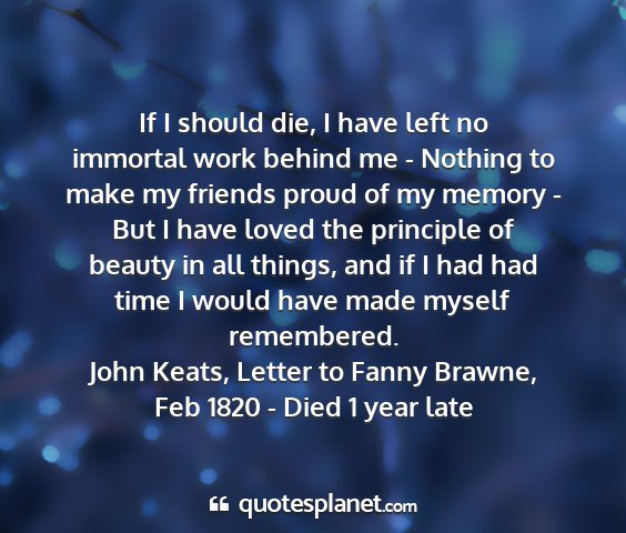 John keats, letter to fanny brawne, feb 1820 - died 1 year late - if i should die, i have left no immortal work...