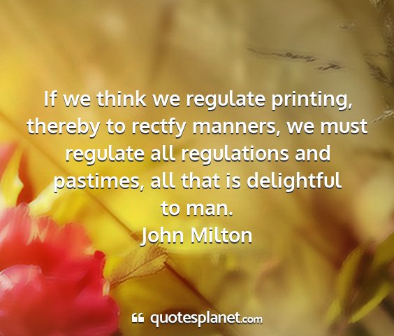 John milton - if we think we regulate printing, thereby to...