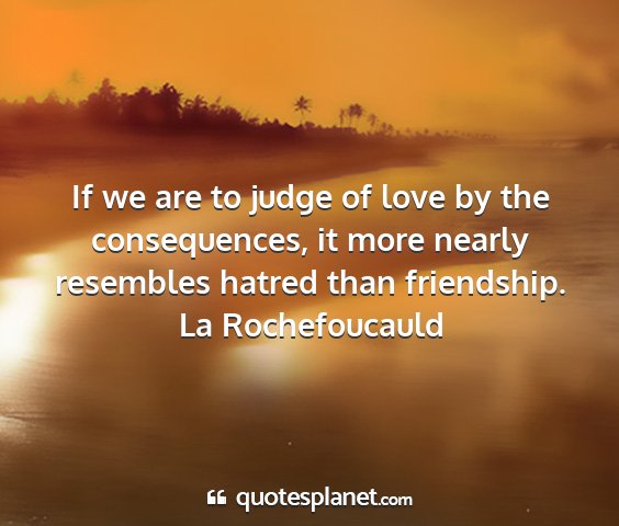 La rochefoucauld - if we are to judge of love by the consequences,...