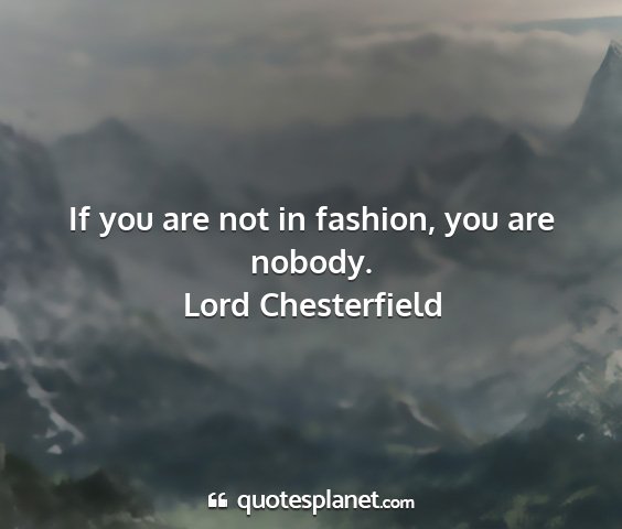 Lord chesterfield - if you are not in fashion, you are nobody....