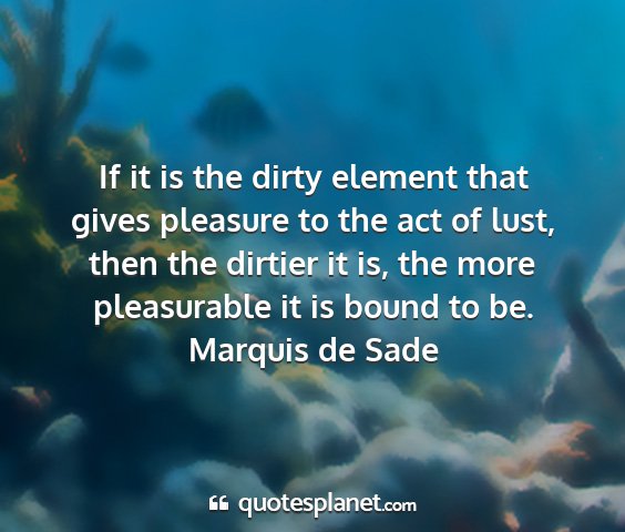 Marquis de sade - if it is the dirty element that gives pleasure to...
