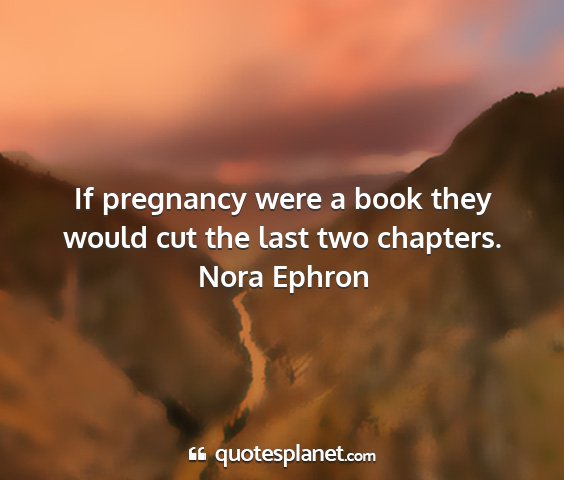 Nora ephron - if pregnancy were a book they would cut the last...