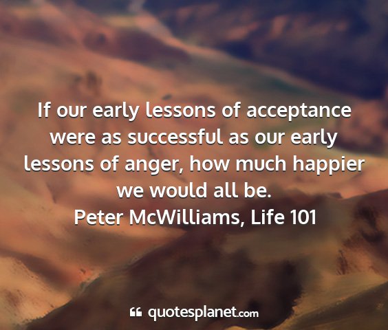 Peter mcwilliams, life 101 - if our early lessons of acceptance were as...