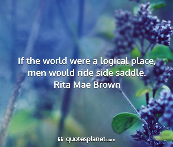 Rita mae brown - if the world were a logical place, men would ride...