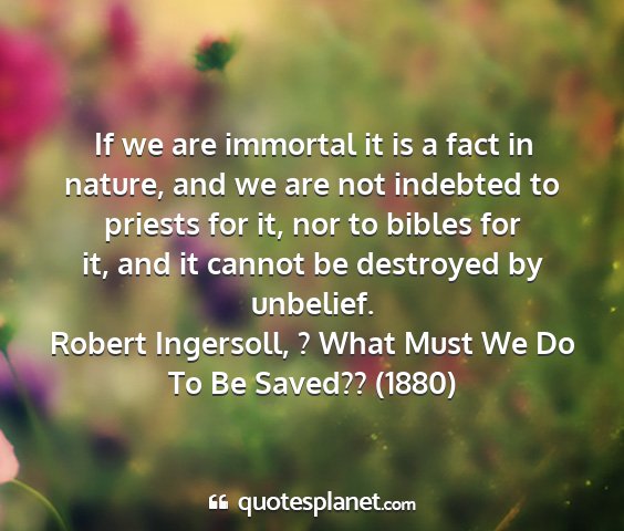 Robert ingersoll, ? what must we do to be saved?? (1880) - if we are immortal it is a fact in nature, and we...