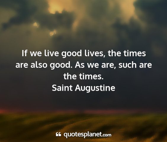 Saint augustine - if we live good lives, the times are also good....