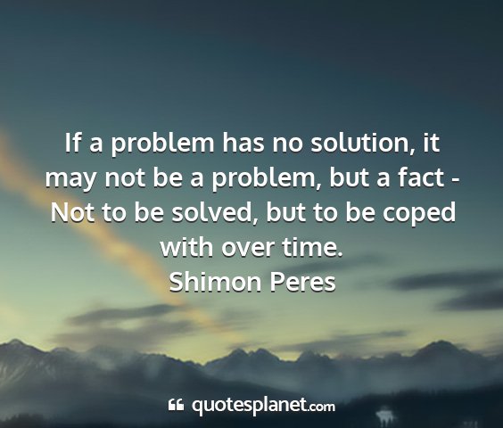 Shimon peres - if a problem has no solution, it may not be a...