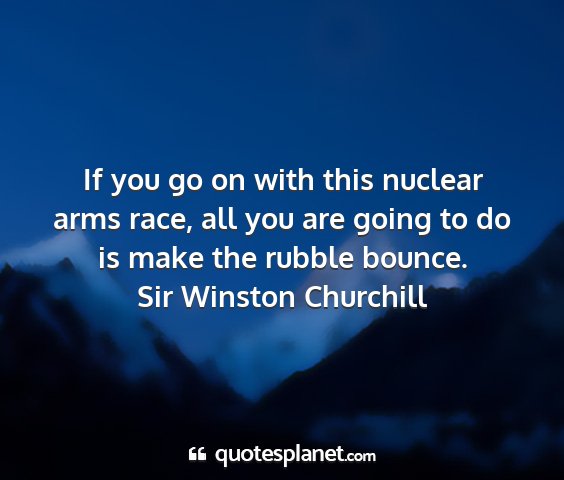 Sir winston churchill - if you go on with this nuclear arms race, all you...