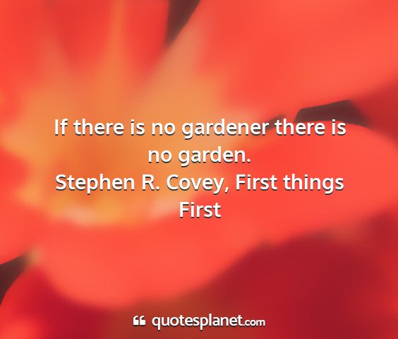 Stephen r. covey, first things first - if there is no gardener there is no garden....