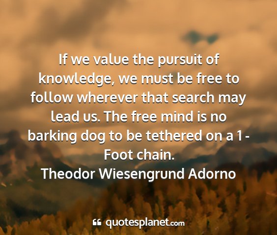 Theodor wiesengrund adorno - if we value the pursuit of knowledge, we must be...