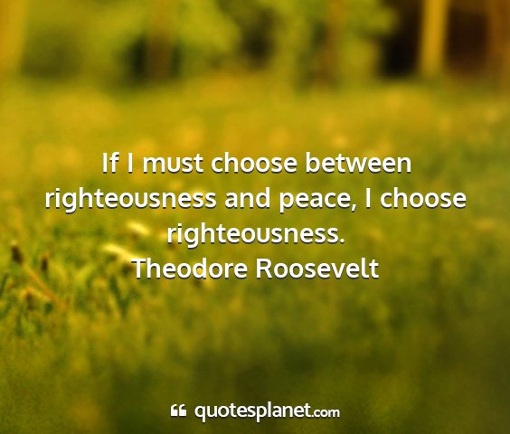 Theodore roosevelt - if i must choose between righteousness and peace,...
