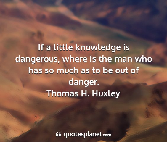 Thomas h. huxley - if a little knowledge is dangerous, where is the...