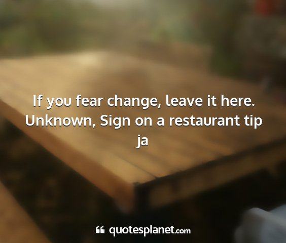 Unknown, sign on a restaurant tip ja - if you fear change, leave it here....