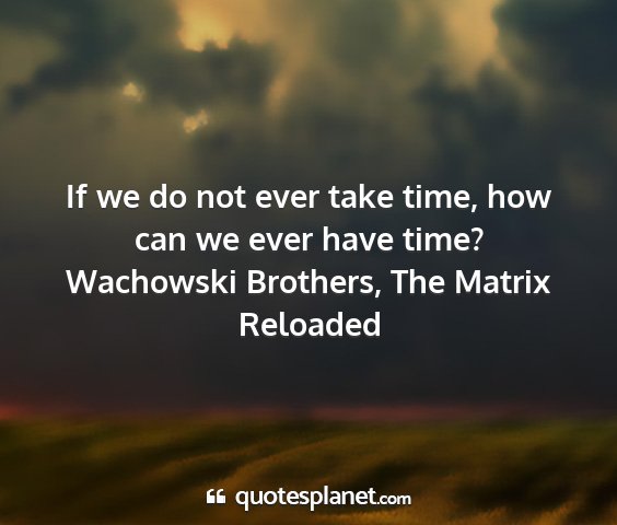 Wachowski brothers, the matrix reloaded - if we do not ever take time, how can we ever have...