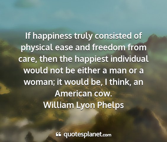 William lyon phelps - if happiness truly consisted of physical ease and...