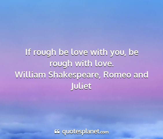William shakespeare, romeo and juliet - if rough be love with you, be rough with love....